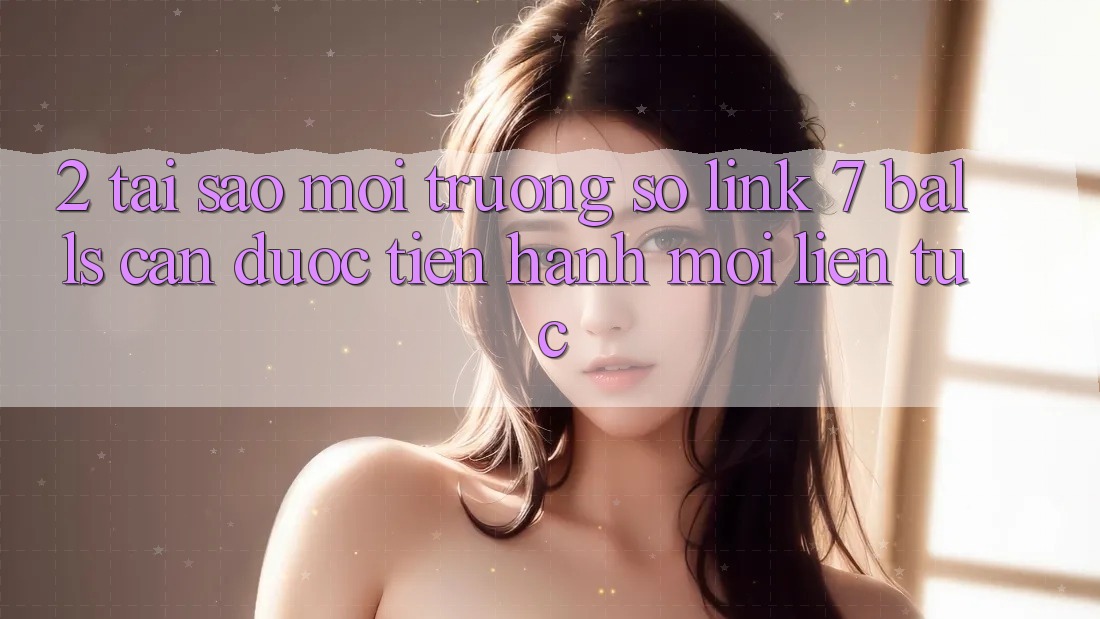 2. Tại Sao Môi trường số Link 7 balls Cần Được “Tiến hành Mới” Liên Tục?