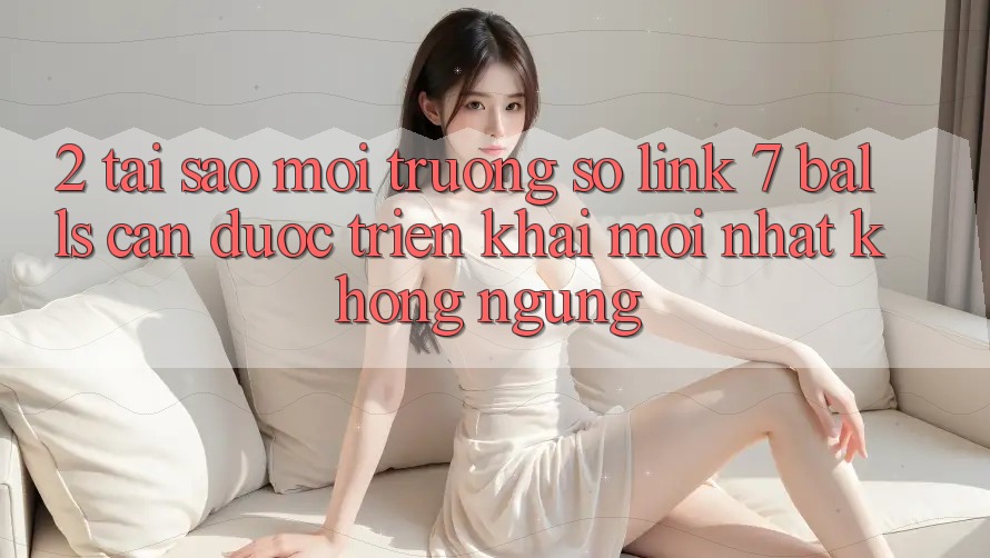 2. Tại Sao Môi trường số Link 7 balls Cần Được “Triển khai Mới nhất” Không ngừng?