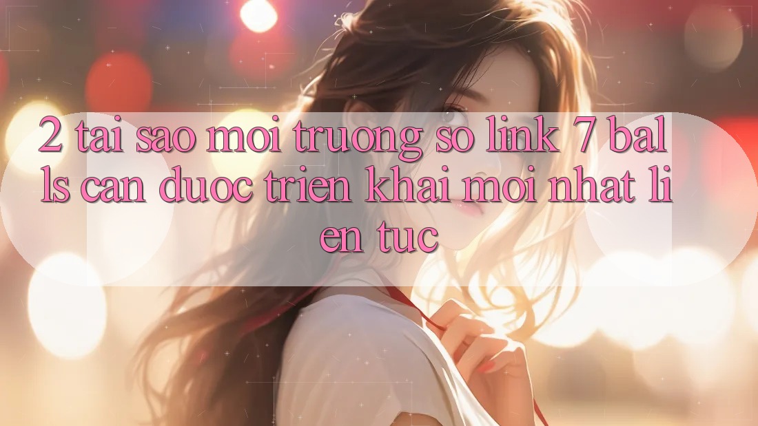 2. Tại Sao Môi trường số Link 7 balls Cần Được “Triển khai Mới nhất” Liên Tục?