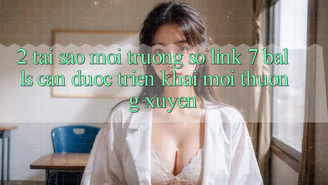 2. Tại Sao Môi trường số Link 7 balls Cần Được “Triển khai Mới” Thường xuyên?