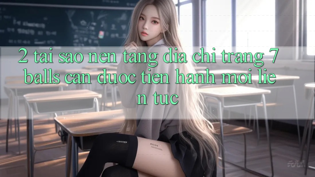 2. Tại Sao Nền tảng Địa chỉ trang 7 balls Cần Được “Tiến hành Mới” Liên Tục?
