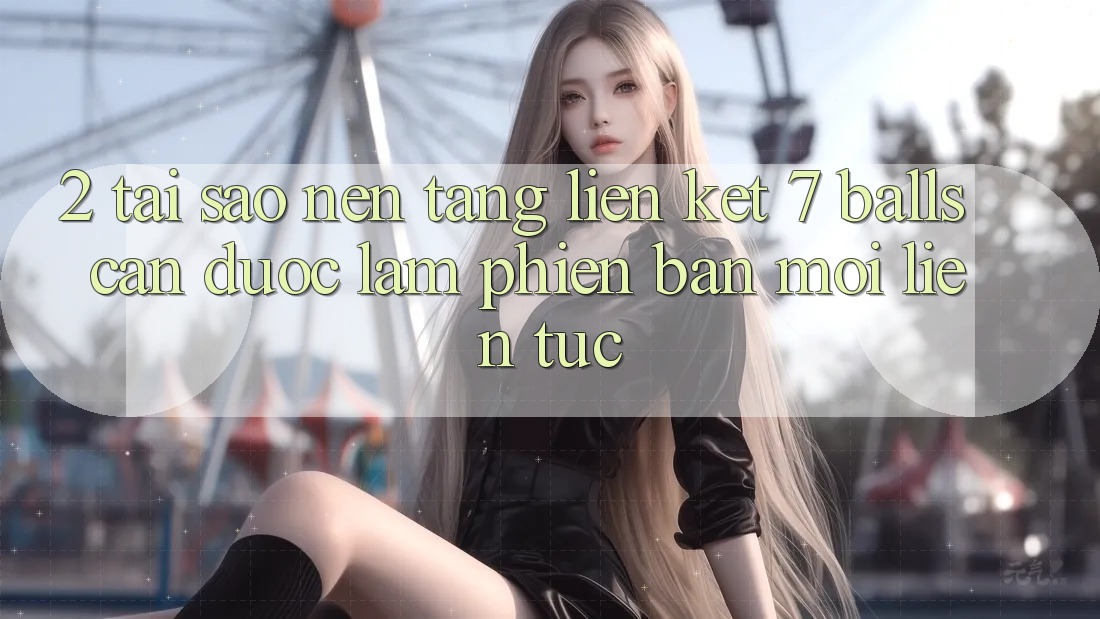 2. Tại Sao Nền tảng Liên kết 7 balls Cần Được “Làm Phiên bản mới” Liên Tục?