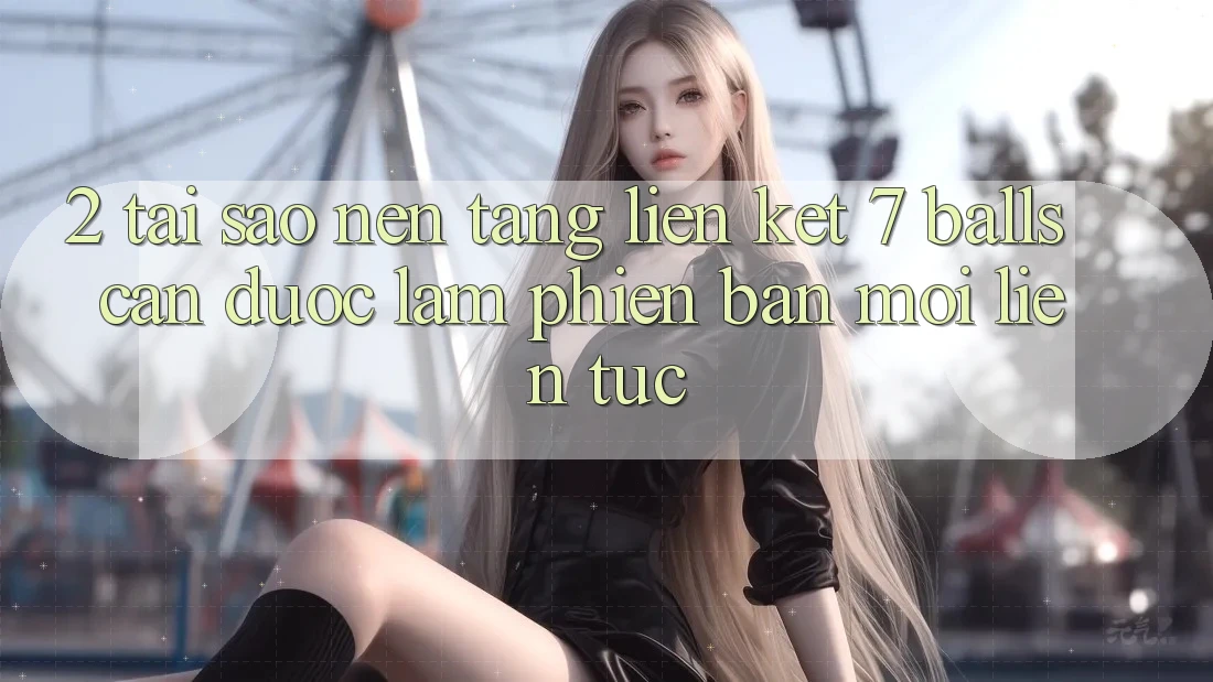 2. Tại Sao Nền tảng Liên kết 7 balls Cần Được “Làm Phiên bản mới” Liên tục?
