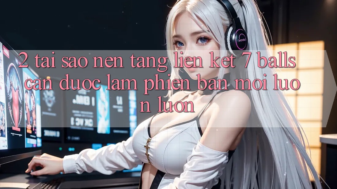 2. Tại Sao Nền tảng Liên kết 7 balls Cần Được “Làm Phiên bản mới” Luôn luôn?