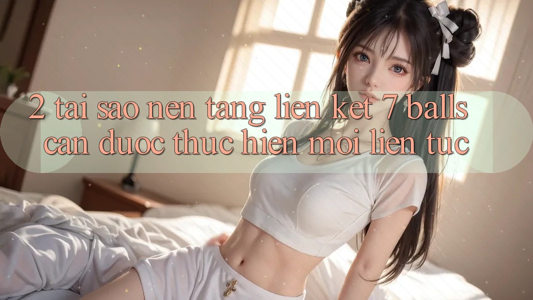 2. Tại Sao Nền tảng Liên kết 7 balls Cần Được “Thực hiện Mới” Liên tục?
