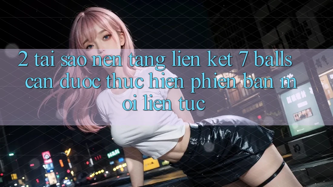 2. Tại Sao Nền tảng Liên kết 7 balls Cần Được “Thực hiện Phiên bản mới” Liên Tục?