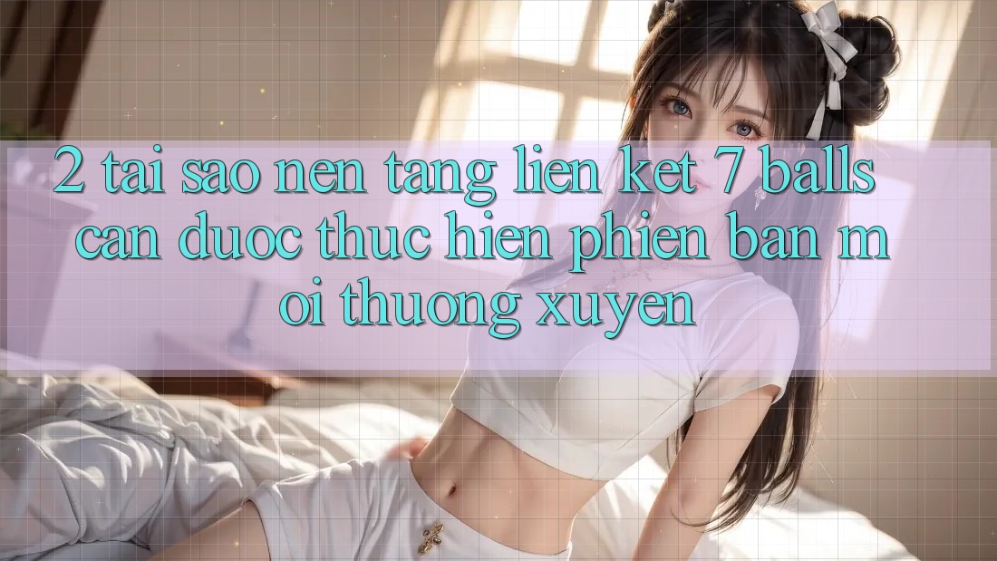 2. Tại Sao Nền tảng Liên kết 7 balls Cần Được “Thực hiện Phiên bản mới” Thường xuyên?
