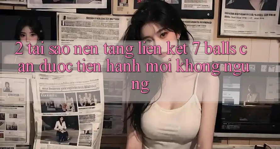 2. Tại Sao Nền tảng Liên kết 7 balls Cần Được “Tiến hành Mới” Không ngừng?