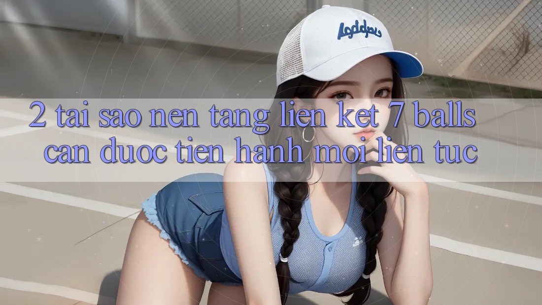 2. Tại Sao Nền tảng Liên kết 7 balls Cần Được “Tiến hành Mới” Liên Tục?