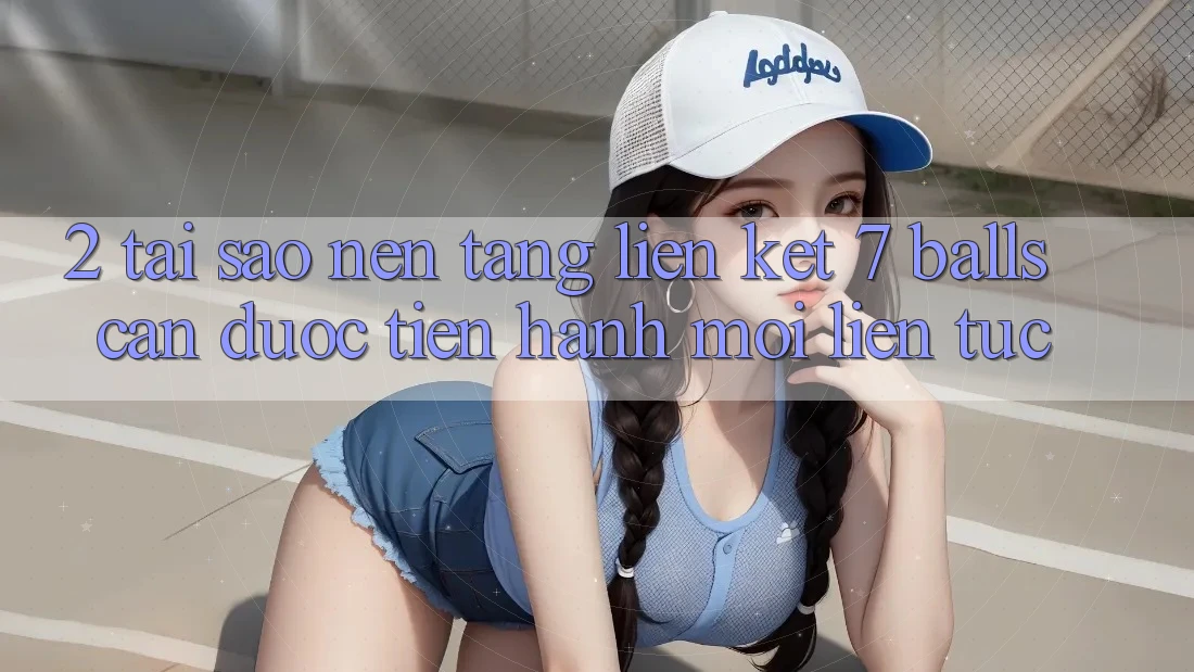 2. Tại Sao Nền tảng Liên kết 7 balls Cần Được “Tiến hành Mới” Liên Tục?