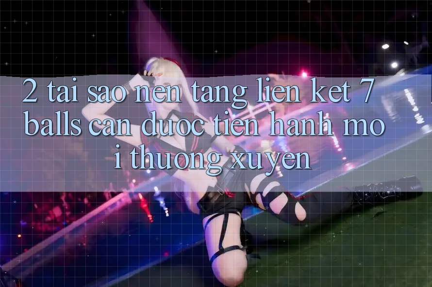 2. Tại Sao Nền tảng Liên kết 7 balls Cần Được “Tiến hành Mới” Thường xuyên?