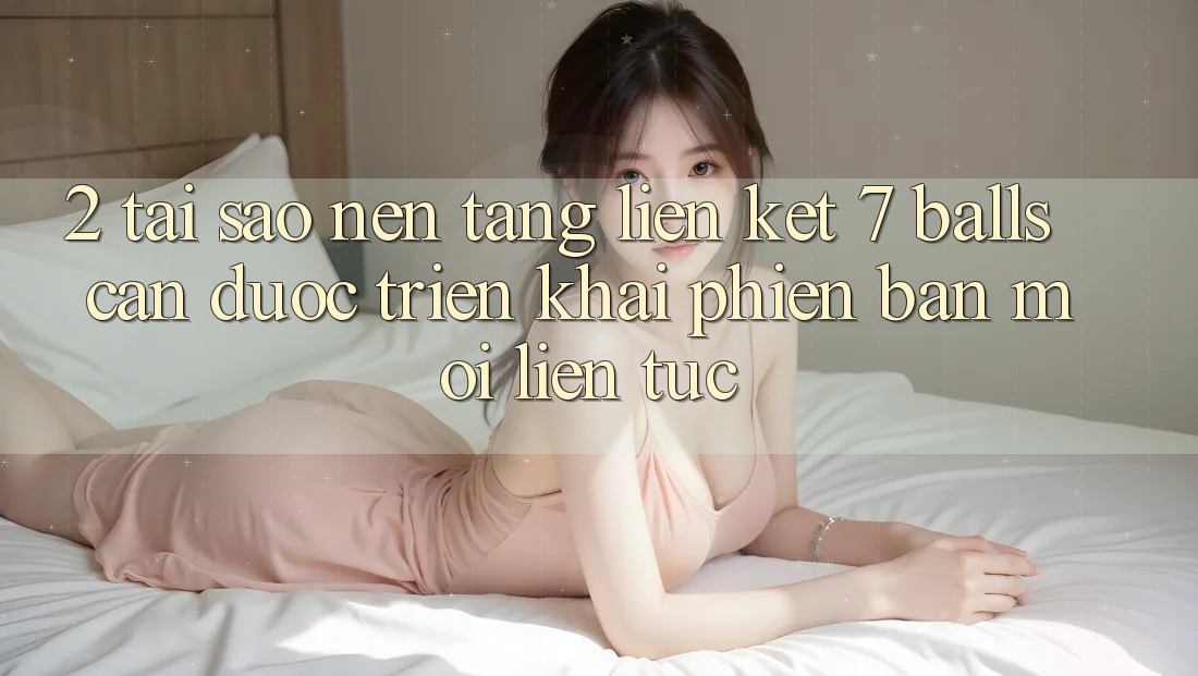 2. Tại Sao Nền tảng Liên kết 7 balls Cần Được “Triển khai Phiên bản mới” Liên tục?