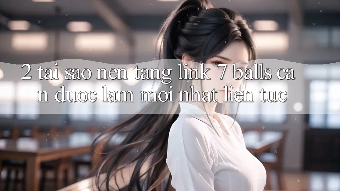 2. Tại Sao Nền tảng Link 7 balls Cần Được “Làm Mới nhất” Liên Tục?