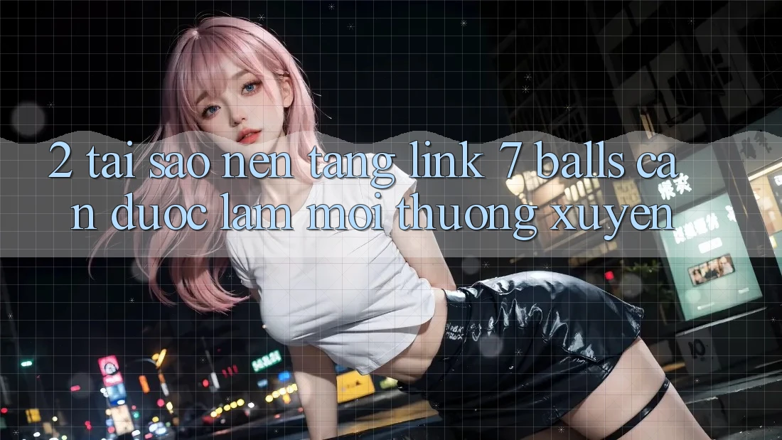 2. Tại Sao Nền tảng Link 7 balls Cần Được “Làm Mới” Thường xuyên?