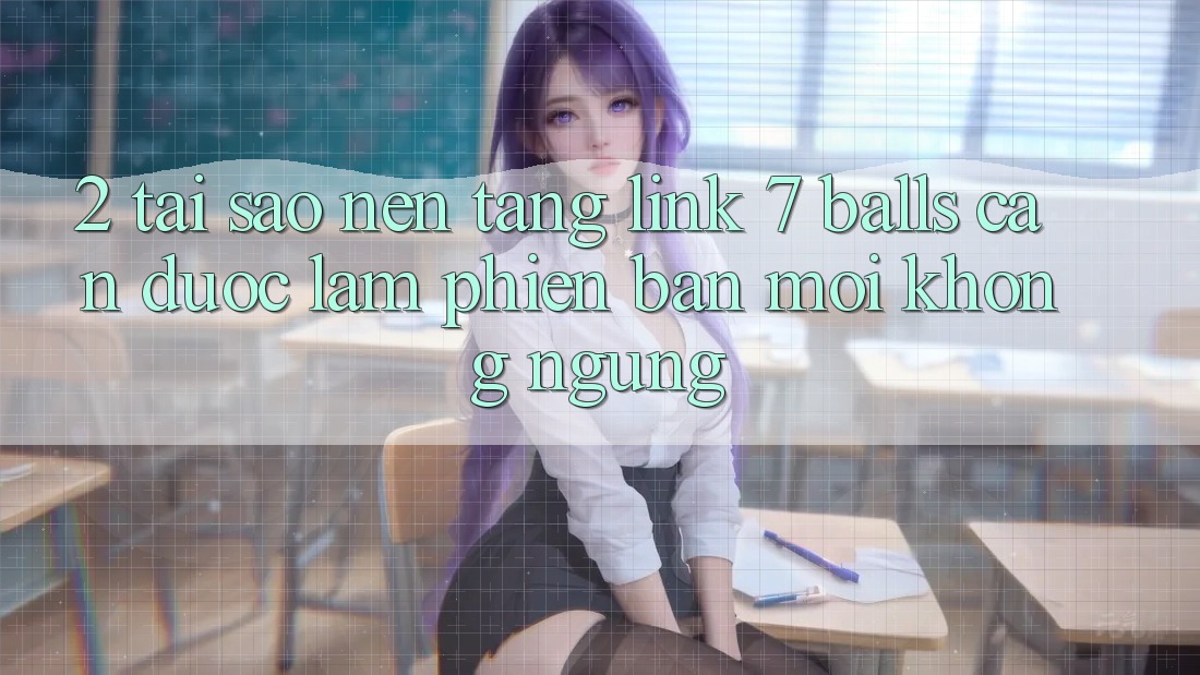 2. Tại Sao Nền tảng Link 7 balls Cần Được “Làm Phiên bản mới” Không ngừng?