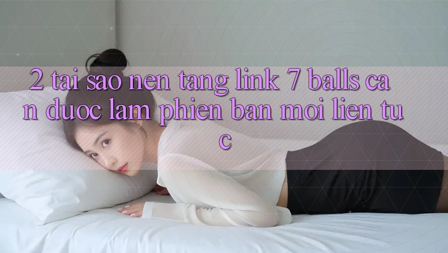 2. Tại Sao Nền tảng Link 7 balls Cần Được “Làm Phiên bản mới” Liên tục?