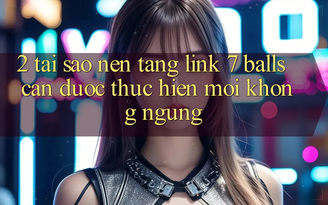2. Tại Sao Nền tảng Link 7 balls Cần Được “Thực hiện Mới” Không ngừng?