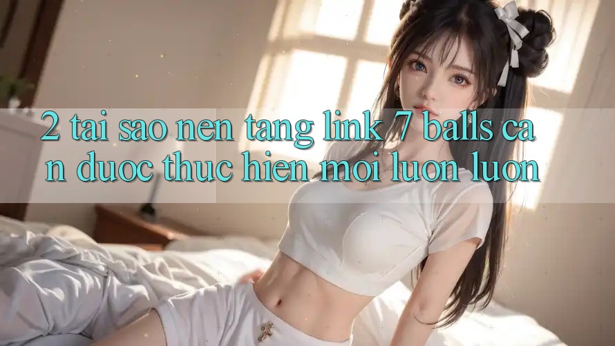 2. Tại Sao Nền tảng Link 7 balls Cần Được “Thực hiện Mới” Luôn luôn?