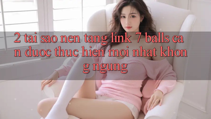 2. Tại Sao Nền tảng Link 7 balls Cần Được “Thực hiện Mới nhất” Không ngừng?
