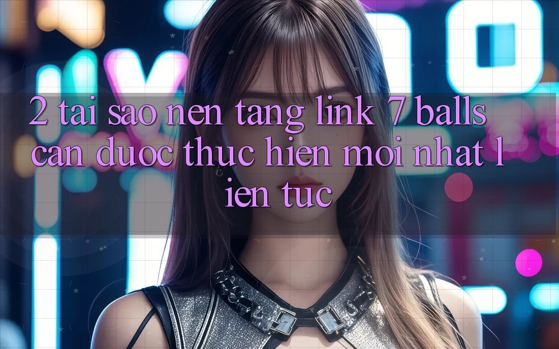2. Tại Sao Nền tảng Link 7 balls Cần Được “Thực hiện Mới nhất” Liên Tục?