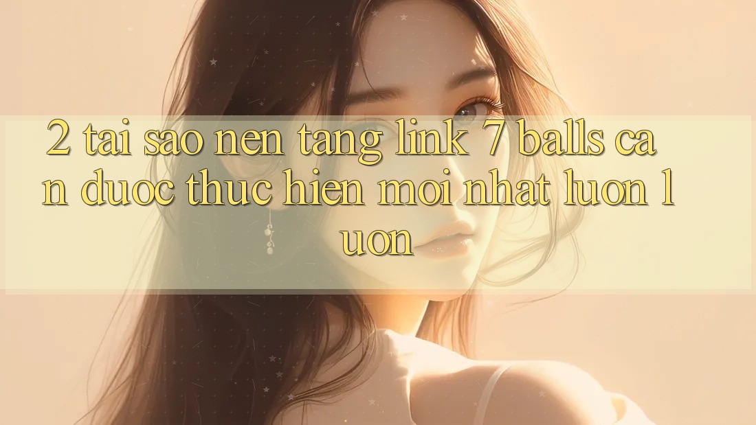 2. Tại Sao Nền tảng Link 7 balls Cần Được “Thực hiện Mới nhất” Luôn luôn?