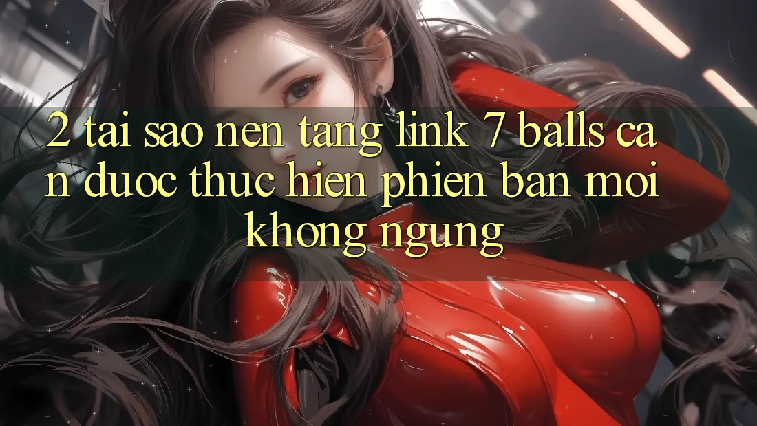 2. Tại Sao Nền tảng Link 7 balls Cần Được “Thực hiện Phiên bản mới” Không ngừng?