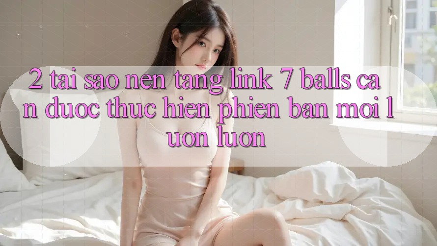 2. Tại Sao Nền tảng Link 7 balls Cần Được “Thực hiện Phiên bản mới” Luôn luôn?
