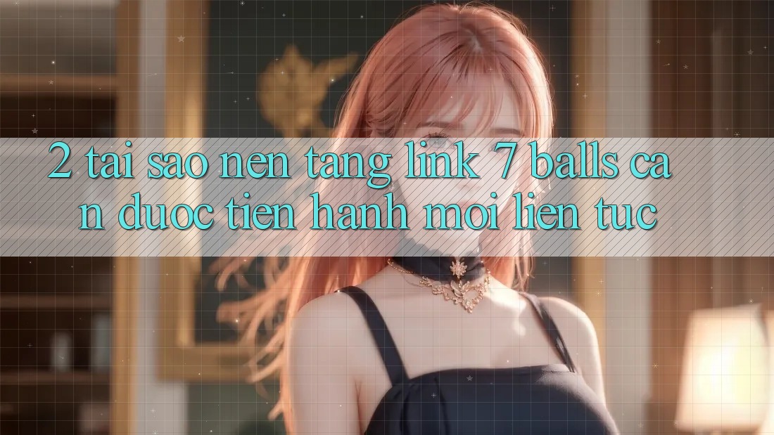 2. Tại Sao Nền tảng Link 7 balls Cần Được “Tiến hành Mới” Liên tục?