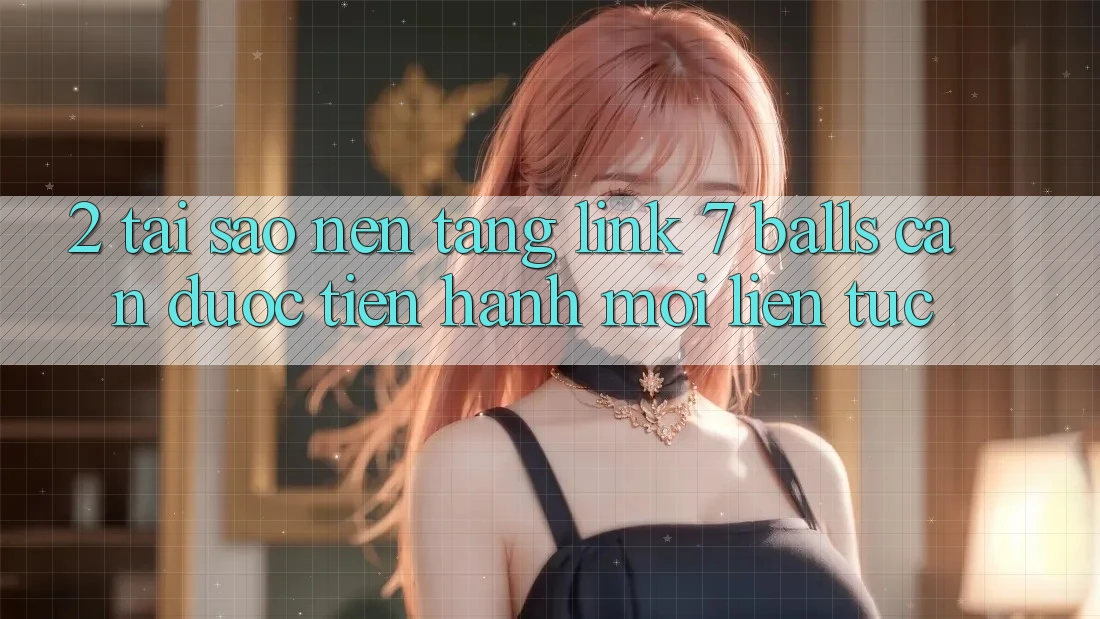 2. Tại Sao Nền tảng Link 7 balls Cần Được “Tiến hành Mới” Liên Tục?