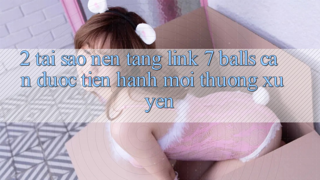 2. Tại Sao Nền tảng Link 7 balls Cần Được “Tiến hành Mới” Thường xuyên?
