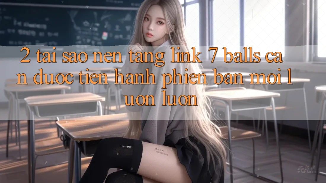 2. Tại Sao Nền tảng Link 7 balls Cần Được “Tiến hành Phiên bản mới” Luôn luôn?