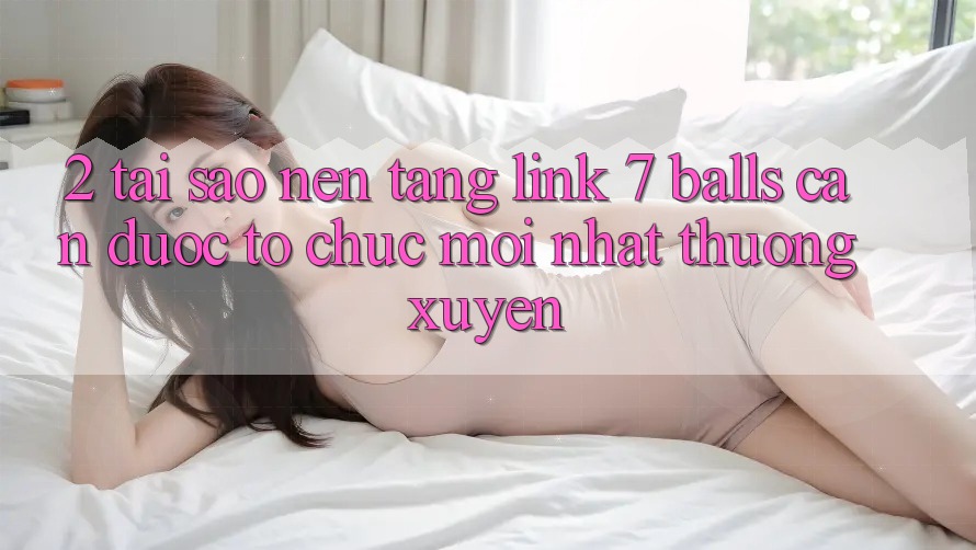 2. Tại Sao Nền tảng Link 7 balls Cần Được “Tổ chức Mới nhất” Thường xuyên?