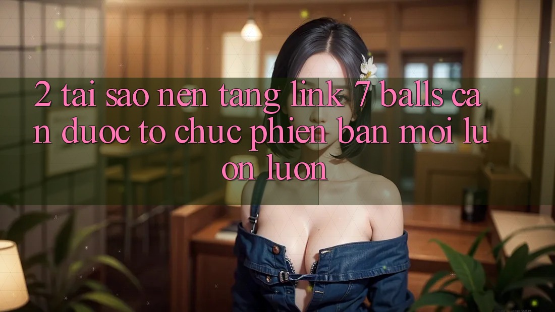 2. Tại Sao Nền tảng Link 7 balls Cần Được “Tổ chức Phiên bản mới” Luôn luôn?
