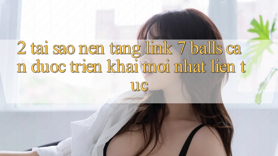 2. Tại Sao Nền tảng Link 7 balls Cần Được “Triển khai Mới nhất” Liên Tục?