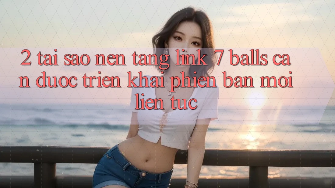 2. Tại Sao Nền tảng Link 7 balls Cần Được “Triển khai Phiên bản mới” Liên Tục?
