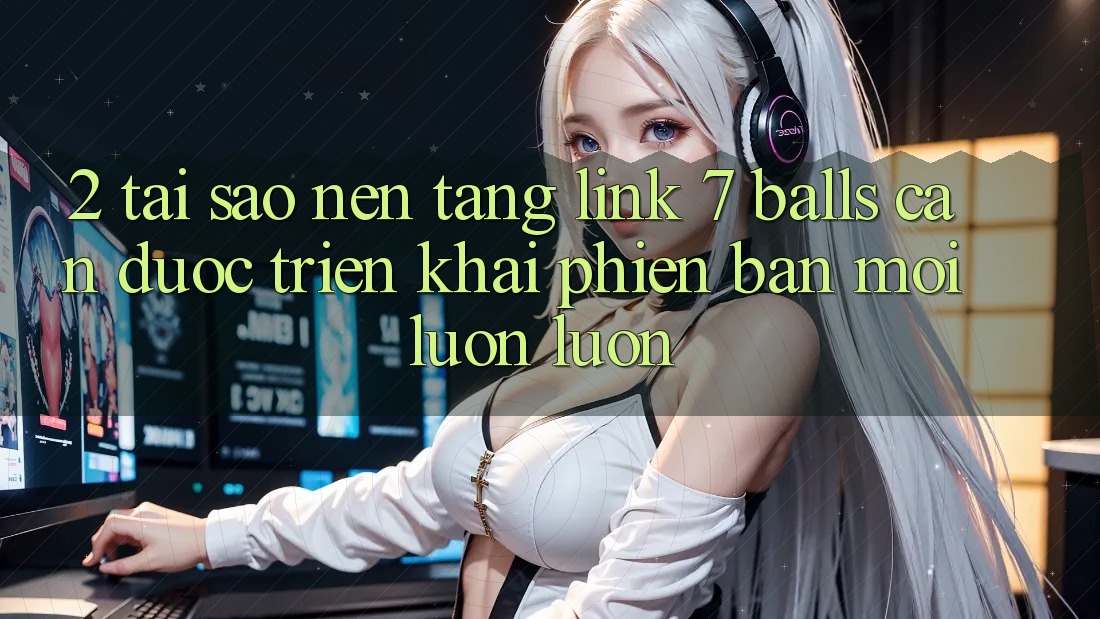 2. Tại Sao Nền tảng Link 7 balls Cần Được “Triển khai Phiên bản mới” Luôn luôn?