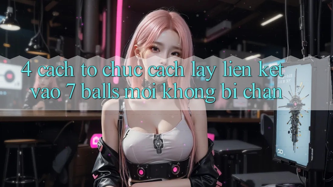 4. Cách tổ chức Cách Lấy Liên kết Vào 7 balls Mới Không Bị Chặn