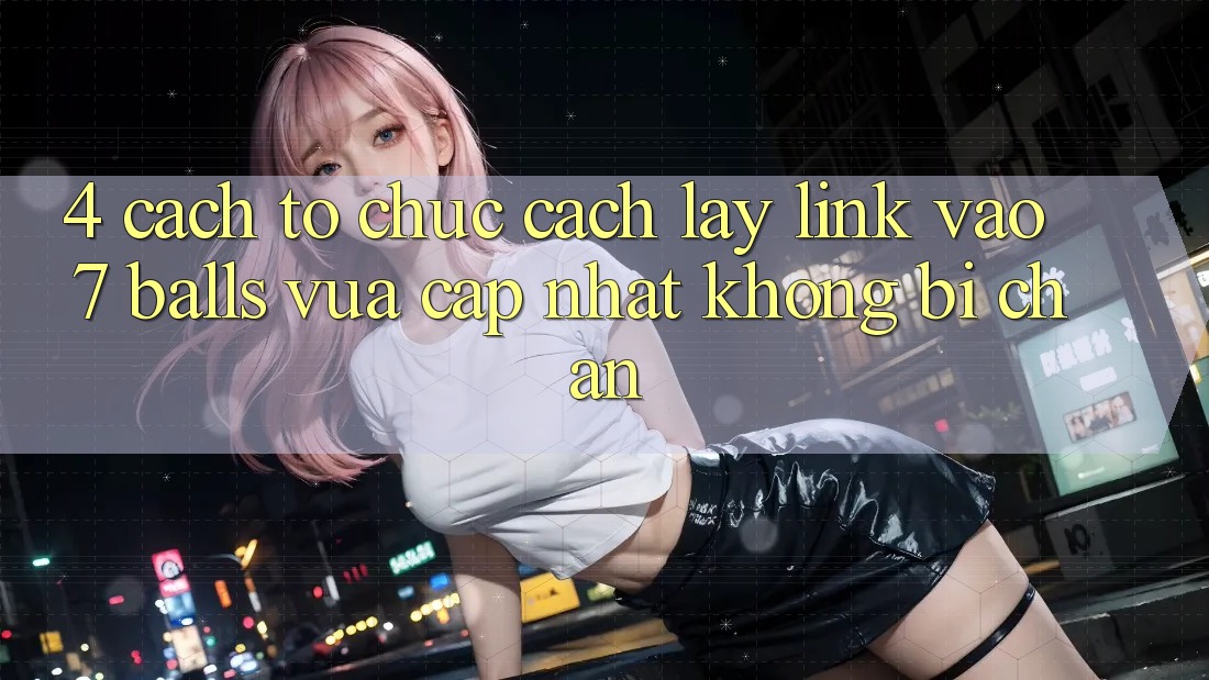 4. Cách tổ chức Cách Lấy Link Vào 7 balls Vừa cập nhật Không Bị Chặn