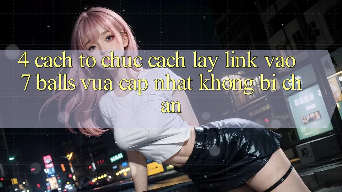 4. Cách tổ chức Cách Lấy Link Vào 7 balls Vừa cập nhật Không Bị Chặn