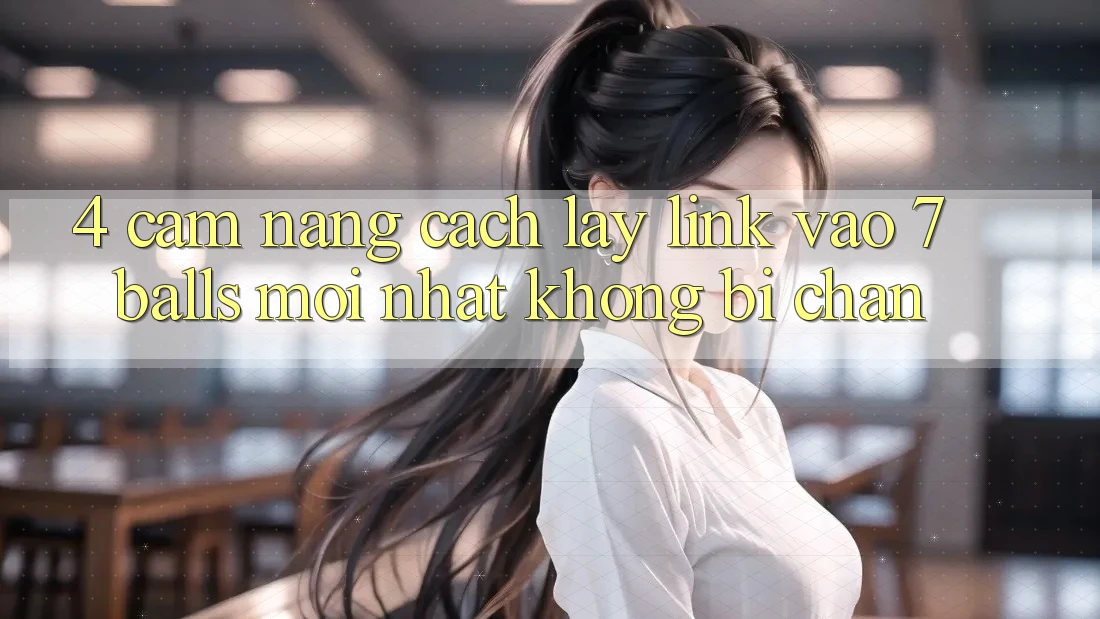 4. Cẩm nang Cách Lấy Link Vào 7 balls Mới Nhất Không Bị Chặn