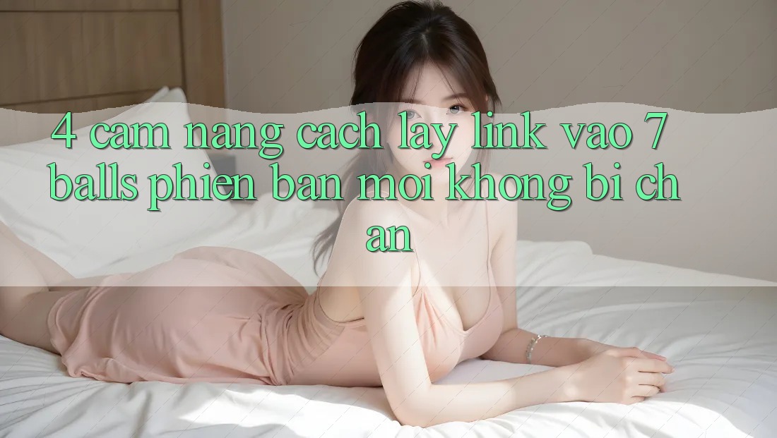4. Cẩm nang Cách Lấy Link Vào 7 balls Phiên bản mới Không Bị Chặn