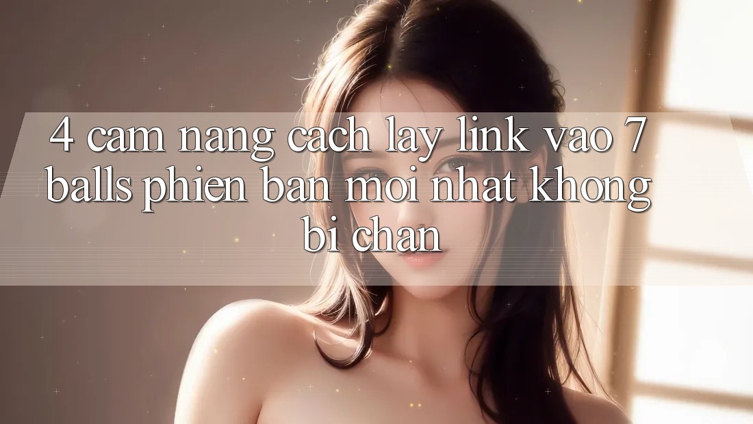 4. Cẩm nang Cách Lấy Link Vào 7 balls Phiên bản mới Nhất Không Bị Chặn