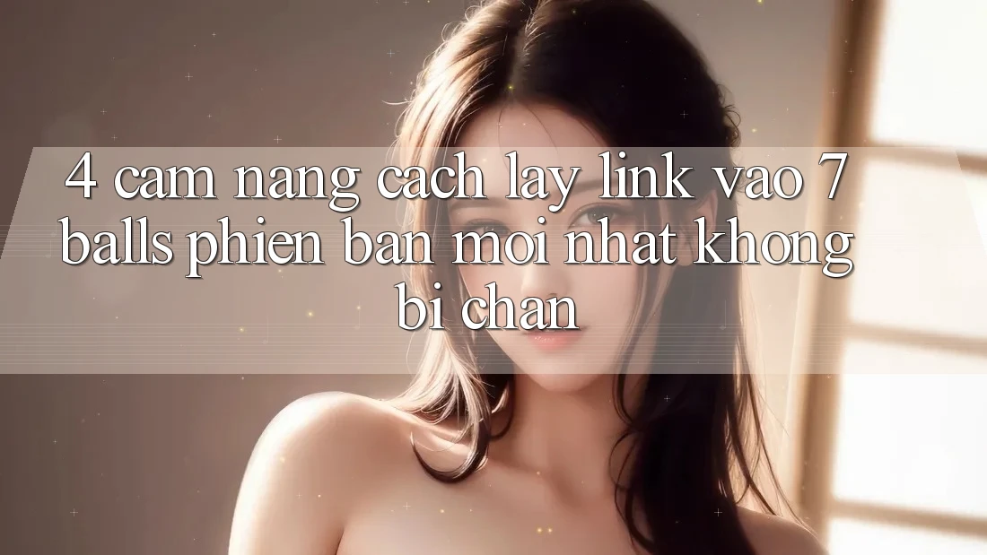 4. Cẩm nang Cách Lấy Link Vào 7 balls Phiên bản mới Nhất Không Bị Chặn