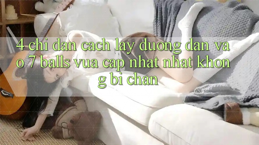 4. Chỉ dẫn Cách Lấy Đường dẫn Vào 7 balls Vừa cập nhật Nhất Không Bị Chặn