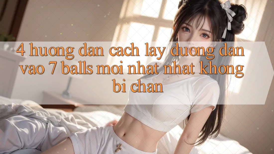 4. Hướng Dẫn Cách Lấy Đường dẫn Vào 7 balls Mới nhất Nhất Không Bị Chặn