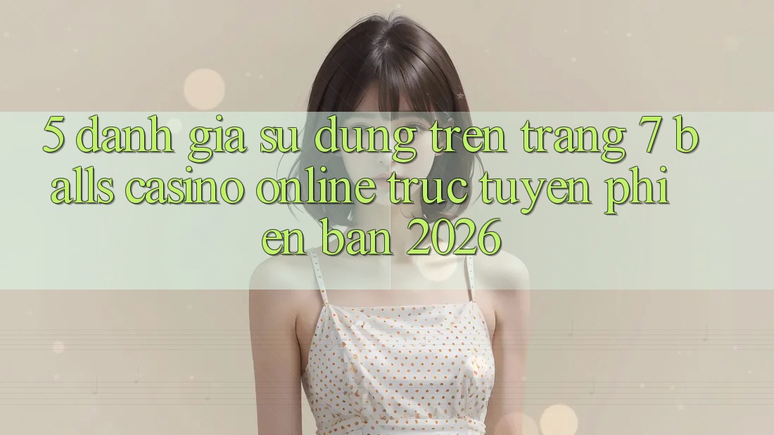 5. Đánh Giá Sử dụng Trên Trang 7 balls Casino online trực tuyến Phiên Bản 2026
