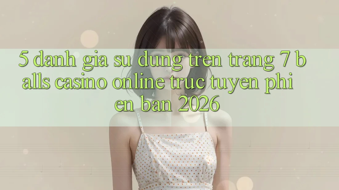 5. Đánh Giá Sử dụng Trên Trang 7 balls Casino online trực tuyến Phiên Bản 2026