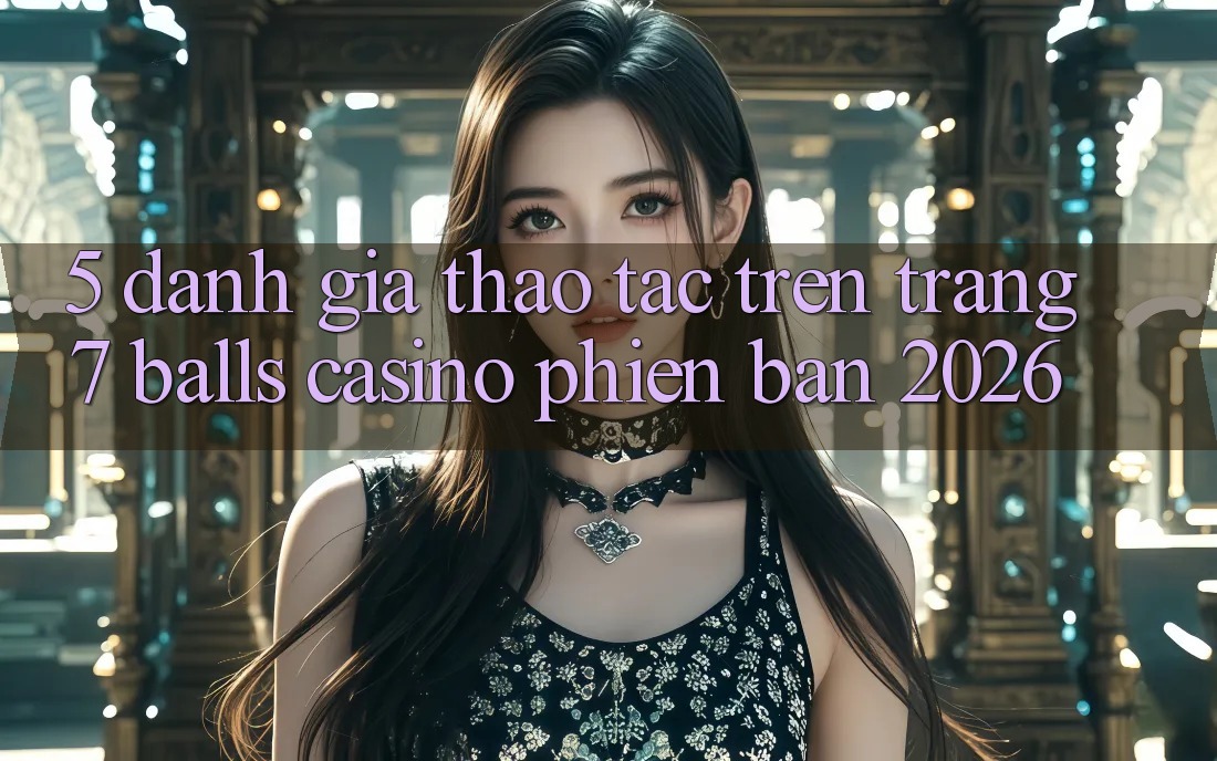 5. Đánh Giá Thao tác Trên Trang 7 balls Casino Phiên Bản 2026
