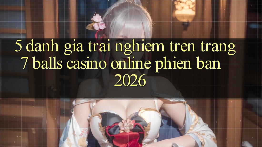 5. Đánh Giá Trải Nghiệm Trên Trang 7 balls Casino online Phiên Bản 2026