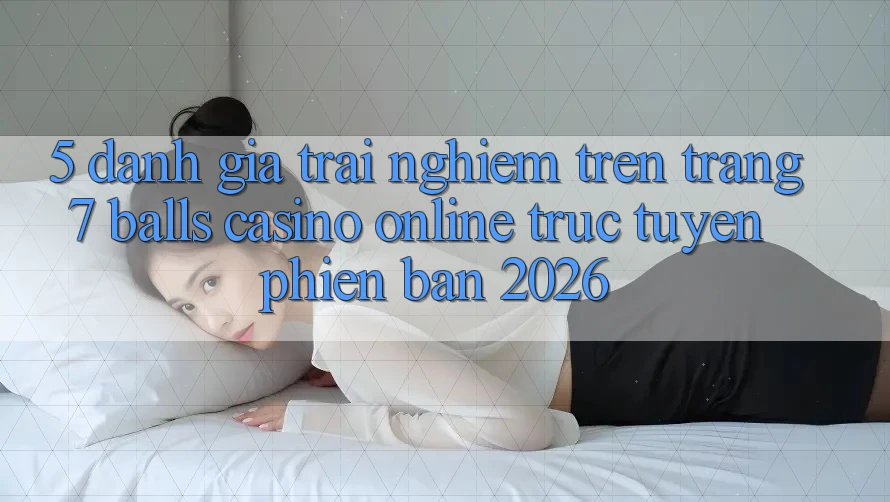 5. Đánh Giá Trải Nghiệm Trên Trang 7 balls Casino online trực tuyến Phiên Bản 2026